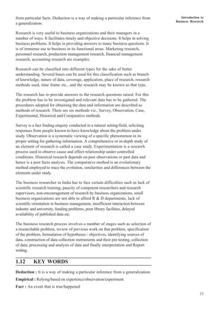 Introduction to
Business Research
23
from particular facts. Deduction is a way of making a particular inference from
a generalization.
Research is very useful to business organizations and their managers in a
number of ways. It facilitates timely and objective decisions. It helps in solving
business problems. It helps in providing answers to many business questions. It
is of immense use to business in its functional areas. Marketing research,
personnel research, production management research, financial management
research, accounting research are examples.
Research can be classified into different types for the sake of better
understanding. Several bases can be used for this classification such as branch
of knowledge, nature of data, coverage, application, place of research, research
methods used, time frame etc., and the research may be known as that type.
The research has to provide answers to the research questions raised. For this
the problem has to be investigated and relevant data has to be gathered. The
procedures adopted for obtaining the data and information are described as
methods of research. There are six methods viz., Survey, Observation, Case,
Experimental, Historical and Comparative methods.
Survey is a fact finding enquiry conducted in a natural setting/field, soliciting
responses from people known to have knowledge about the problem under
study. Observation is a systematic viewing of a specific phenomenon in its
proper setting for gathering information. A comprehensive or in-depth study of
an element of research is called a case study. Experimentation is a research
process used to observe cause and effect relationship under controlled
conditions. Historical research depends on past observations or past data and
hence is a post facto analysis. The comparative method is an evolutionary
method employed to trace the evolution, similarities and differences between the
elements under study.
The business researcher in India has to face certain difficulties such as lack of
scientific research training, paucity of competent researchers and research
supervisors, non-encouragement of research by business organizations, small
business organizations are not able to afford R & D departments, lack of
scientific orientation in business management, insufficient interaction between
industry and university, funding problems, poor library facilities, delayed
availability of published data etc.
The business research process involves a number of stages such as selection of
a researchable problem, review of previous work on that problem, specification
of the problem, formulation of hypotheses / objectives, identifying sources of
data, construction of data collection instruments and their pre-testing, collection
of data, processing and analysis of data and finally interpretation and Report
writing.
1.12 KEY WORDS
Deduction : It is a way of making a particular inference from a generalization.
Empirical : Relying/based on experience/observation/experiment
Fact : An event that is true/happened
 