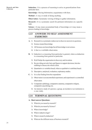 Research and Data
Collection
24
Induction : It is a process of reasoning to arrive at generalizations from
particular facts.
Knowledge : Having Information, acquaintance with facts.
Method : A way or mode of doing anything.
Observation : Systematic viewing of things to gather information.
Research : It is a systematic search for pertinent information on a specific
topic.
Science : It may mean accumulated body of knowledge or it may mean a
process leading to knowledge.
1.13 ANSWERS TO SELF ASSESSMENT
EXERCISES
A. 1) Research is a systematic endeavour to discover answers to questions.
2) Science means Knowledge.
3) All Sciences are knowledge but all knowledge is not science.
4) A fact is a verifiable observation.
B. 1) Induction is a reasoning from particular to general, where as deduction
is a reasoning from general to particular.
2) R & D helps the organization in discovery and invention.
3) By providing not only facts and figures to support decisions, but also
enabling to choose one which is best.
4) Quantitative is variables based, where as qualitative is attribute based.
5) Descriptive,analytical,evaluation,exploratorystudies.
C. 1) It is a fact finding from the respondents
2) Observation is an uncontrolled experiment, and experiment is a controlled
observation.
3) Comparativephilology,comparativeanatomy,comparativereligion,
comparative psychology etc.
4) An intensive study of a person, a group, an incident or an institution is
a case study.
1.14 TERMINAL QUESTIONS
A. Short answer Questions:
1) What do you mean by research?
2) What do you mean by Science?
3) What is knowledge?
4) Whatisinductivelogic?
5) What is meant by deduction?
6) What are the different areas of business research?
 