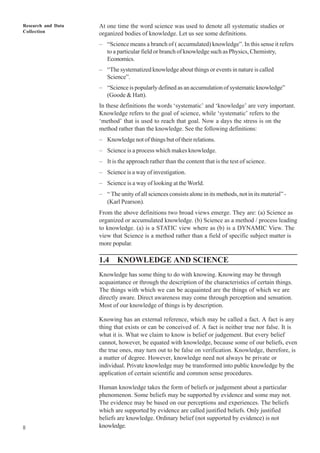 Research and Data
Collection
8
At one time the word science was used to denote all systematic studies or
organized bodies of knowledge. Let us see some definitions.
– “Science means a branch of ( accumulated) knowledge”. In this sense it refers
to a particular field or branch of knowledge such as Physics, Chemistry,
Economics.
– “The systematized knowledge about things or events in nature is called
Science”.
– “Science is popularly defined as an accumulation of systematic knowledge”
(Goode & Hatt).
In these definitions the words ‘systematic’ and ‘knowledge’ are very important.
Knowledge refers to the goal of science, while ‘systematic’ refers to the
‘method’ that is used to reach that goal. Now a days the stress is on the
method rather than the knowledge. See the following definitions:
– Knowledge not of things but of their relations.
– Science is a process which makes knowledge.
– It is the approach rather than the content that is the test of science.
– Science is a way of investigation.
– Science is a way of looking at the World.
– “ The unity of all sciences consists alone in its methods, not in its material” -
(Karl Pearson).
From the above definitions two broad views emerge. They are: (a) Science as
organized or accumulated knowledge. (b) Science as a method / process leading
to knowledge. (a) is a STATIC view where as (b) is a DYNAMIC View. The
view that Science is a method rather than a field of specific subject matter is
more popular.
1.4 KNOWLEDGE AND SCIENCE
Knowledge has some thing to do with knowing. Knowing may be through
acquaintance or through the description of the characteristics of certain things.
The things with which we can be acquainted are the things of which we are
directly aware. Direct awareness may come through perception and sensation.
Most of our knowledge of things is by description.
Knowing has an external reference, which may be called a fact. A fact is any
thing that exists or can be conceived of. A fact is neither true nor false. It is
what it is. What we claim to know is belief or judgement. But every belief
cannot, however, be equated with knowledge, because some of our beliefs, even
the true ones, may turn out to be false on verification. Knowledge, therefore, is
a matter of degree. However, knowledge need not always be private or
individual. Private knowledge may be transformed into public knowledge by the
application of certain scientific and common sense procedures.
Human knowledge takes the form of beliefs or judgement about a particular
phenomenon. Some beliefs may be supported by evidence and some may not.
The evidence may be based on our perceptions and experiences. The beliefs
which are supported by evidence are called justified beliefs. Only justified
beliefs are knowledge. Ordinary belief (not supported by evidence) is not
knowledge.
 