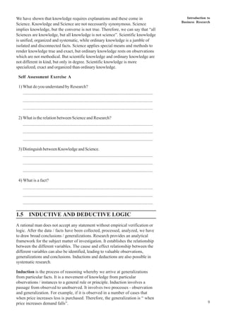 Introduction to
Business Research
9
We have shown that knowledge requires explanations and these come in
Science. Knowledge and Science are not necessarily synonymous. Science
implies knowledge, but the converse is not true. Therefore, we can say that “all
Sciences are knowledge, but all knowledge is not science”. Scientific knowledge
is unified, organized and systematic, while ordinary knowledge is a jumble of
isolated and disconnected facts. Science applies special means and methods to
render knowledge true and exact, but ordinary knowledge rests on observations
which are not methodical. But scientific knowledge and ordinary knowledge are
not different in kind, but only in degree. Scientific knowledge is more
specialized, exact and organized than ordinary knowledge.
Self Assessment Exercise A
1) What do you understand by Research?
..................................................................................................................
..................................................................................................................
..................................................................................................................
2) What is the relation between Science and Research?
..................................................................................................................
..................................................................................................................
..................................................................................................................
3) Distinguish between Knowledge and Science.
..................................................................................................................
..................................................................................................................
..................................................................................................................
4) What is a fact?
..................................................................................................................
..................................................................................................................
..................................................................................................................
1.5 INDUCTIVE AND DEDUCTIVE LOGIC
A rational man does not accept any statement without empirical verification or
logic. After the data / facts have been collected, processed, analyzed, we have
to draw broad conclusions / generalizations. Research provides an analytical
framework for the subject matter of investigation. It establishes the relationship
between the different variables. The cause and effect relationship between the
different variables can also be identified, leading to valuable observations,
generalizations and conclusions. Inductions and deductions are also possible in
systematic research.
Induction is the process of reasoning whereby we arrive at generalizations
from particular facts. It is a movement of knowledge from particular
observations / instances to a general rule or principle. Induction involves a
passage from observed to unobserved. It involves two processes - observation
and generalization. For example, if it is observed in a number of cases that
when price increases less is purchased. Therefore, the generalization is “ when
price increases demand falls”.
 