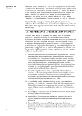 Research and Data
Collection
10
Deduction, on the other hand, is a way of making a particular inference from
a generalization. Deduction is a movement of knowledge from a general rule to
a particular case. For example, ‘All men are mortal’ is a general rule. Ranjit is
a man. Therefore, from the general rule it can be deduced that Ranjit is also
mortal’. Similarly, All M.Com. degree holders are eligible for Ph.D. in
Commerce is a general statement. Praneeth is a M.Com. degree holder.
Therefore, it can be deduced that Praneeth is eligible for Ph.D. in Commerce.
Empirical studies have a great potential, for they lead to inductions and
deductions. Research enables one to develop theories and principles, on the one
hand, and to arrive at generalizations on the other. Both are aids to acquisition
of knowledge.
1.6 SIGNIFICANCE OF RESEARCH IN BUSINESS
Research is the process of systematic and indepth study or search for a
solution to a problem or an answer to a question backed by collection,
compilation, presentation, analysis and interpretation of relevant details, data and
information. It is also a systematic endeavour to discover valuable facts or
relationships. Research may involve careful enquiry or experimentation and
result in discovery or invention. There cannot be any research which does not
increase knowledge which may be useful to different people in different ways.
Let us see the need for research to business organizations and their managers
and how it is useful to them.
i) Industrial and economic activities have assumed huge dimensions. The size of
modernbusinessorganizationsindicatesthatmanagerialandadministrative
decisions can affect vast quantities of capital and a large number of people.
Trial and error methods are not appreciated, as mistakes can be tremendously
costly. Decisions must be quick but accurate and timely and should be
objective i.e. based on facts and realities. In this back drop business decisions
now a days are mostly influenced by research and research findings. Thus,
research helps in quick and objective decisions.
ii) Research, being a fact-finding process, significantly influences business
decisions. The business management is interested in choosing that course of
action which is most effective in attaining the goals of the organization.
Research not only provides facts and figures to support business decisions but
also enables the business to choose one which is best.
iii) A considerable number of business problems are now given quantitative
treatment with some degree of success with the help of operations research.
Research into management problems may result in certain conclusions by
means of logical analysis which the decision maker may use for his action or
solution.
iv) Research plays a significant role in the identification of a new project, project
feasibilityandprojectimplementation.
v) Research helps the management to discharge its managerial functions of
planning,forecasting,coordinating,motivating,controllingandevaluation
effectively.
vi) Research facilitates the process of thinking, analysing, evaluating and
interpreting of the business environment and of various business situations and
business alternatives. So as to be helpful in the formulation of business policy
and strategy.
 