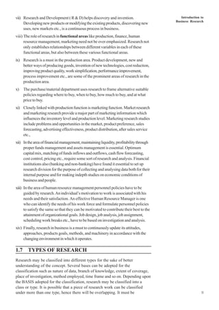 Introduction to
Business Research
11
vii) Research and Development ( R & D) helps discovery and invention.
Developingnewproductsormodifyingtheexistingproducts,discoveringnew
uses, new markets etc., is a continuous process in business.
viii) The role of research in functional areas like production, finance, human
resource management, marketing need not be over emphasized. Research not
only establishes relationships between different variables in each of these
functional areas, but also between these various functional areas.
ix) Research is a must in the production area. Product development, new and
better ways of producing goods, invention of new technologies, cost reduction,
improvingproductquality,worksimplification,performanceimprovement,
process improvement etc., are some of the prominent areas of research in the
production area.
x) The purchase/material department uses research to frame alternative suitable
policies regarding where to buy, when to buy, how much to buy, and at what
price to buy.
xi) Closely linked with production function is marketing function. Market research
and marketing research provide a major part of marketing information which
influences the inventory level and production level. Marketing research studies
include problems and opportunities in the market, product preference, sales
forecasting, advertising effectiveness, product distribution, after sales service
etc.,
xii) Intheareaoffinancialmanagement,maintainingliquidity,profitabilitythrough
proper funds management and assets management is essential. Optimum
capital mix, matching of funds inflows and outflows, cash flow forecasting,
cost control, pricing etc., require some sort of research and analysis. Financial
institutions also (banking and non-banking) have found it essential to set up
research division for the purpose of collecting and analysing data both for their
internal purpose and for making indepth studies on economic conditions of
business and people.
xiii) In the area of human resource management personnel policies have to be
guided by research.An individual’s motivation to work is associated with his
needs and their satisfaction. An effective Human Resource Manager is one
who can identify the needs of his work force and formulate personnel policies
to satisfy the same so that they can be motivated to contribute their best to the
attainmentoforganizationalgoals.Jobdesign,jobanalysis,jobassignment,
scheduling work breaks etc., have to be based on investigation and analysis.
xiv) Finally, research in business is a must to continuously update its attitudes,
approaches, products goals, methods, and machinery in accordance with the
changing environment in which it operates.
1.7 TYPES OF RESEARCH
Research may be classified into different types for the sake of better
understanding of the concept. Several bases can be adopted for the
classification such as nature of data, branch of knowledge, extent of coverage,
place of investigation, method employed, time frame and so on. Depending upon
the BASIS adopted for the classification, research may be classified into a
class or type. It is possible that a piece of research work can be classified
under more than one type, hence there will be overlapping. It must be
 