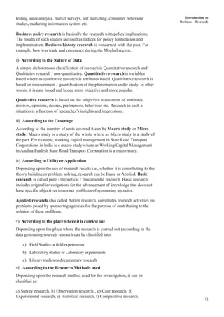 Introduction to
Business Research
13
testing, sales analysis, market surveys, test marketing, consumer behaviour
studies, marketing information system etc.
Business policy research is basically the research with policy implications.
The results of such studies are used as indices for policy formulation and
implementation. Business history research is concerned with the past. For
example, how was trade and commerce during the Moghul regime.
ii) According to the Nature of Data
A simple dichotomous classification of research is Quantitative research and
Qualitative research / non-quantitative. Quantitative research is variables
based where as qualitative research is attributes based. Quantitative research is
based on measurement / quantification of the phenomenon under study. In other
words, it is data based and hence more objective and more popular.
Qualitative research is based on the subjective assessment of attributes,
motives, opinions, desires, preferences, behaviour etc. Research in such a
situation is a function of researcher’s insights and impressions.
iii) According to the Coverage
According to the number of units covered it can be Macro study or Micro
study. Macro study is a study of the whole where as Micro study is a study of
the part. For example, working capital management in State Road Transport
Corporations in India is a macro study where as Working Capital Management
in Andhra Pradesh State Road Transport Corporation is a micro study.
iv) According to Utility or Application
Depending upon the use of research results i.e., whether it is contributing to the
theory building or problem solving, research can be Basic or Applied. Basic
research is called pure / theoretical / fundamental research. Basic research
includes original investigations for the advancement of knowledge that does not
have specific objectives to answer problems of sponsoring agencies.
Applied research also called Action research, constitutes research activities on
problems posed by sponsoring agencies for the purpose of contributing to the
solution of these problems.
v) According to the place where it is carried out
Depending upon the place where the research is carried out (according to the
data generating source), research can be classified into:
a) FieldStudiesorfieldexperiments
b) Laboratory studies or Laboratory experiments
c) Library studies or documentary research
vi) According to the Research Methods used
Depending upon the research method used for the investigation, it can be
classified as:
a) Survey research, b) Observation research , c) Case research, d)
Experimental research, e) Historical research, f) Comparative research.
 