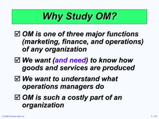 © 2006 Prentice Hall, Inc. 1 – 13
Why Study OM?
 OM is one of three major functions
(marketing, finance, and operations)
of any organization
 We want (and need) to know how
goods and services are produced
 We want to understand what
operations managers do
 OM is such a costly part of an
organization
 