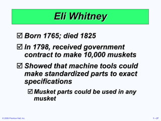 © 2006 Prentice Hall, Inc. 1 – 27
Eli Whitney
 Born 1765; died 1825
 In 1798, received government
contract to make 10,000 muskets
 Showed that machine tools could
make standardized parts to exact
specifications
Musket parts could be used in any
musket
 