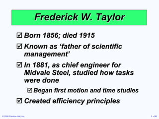 © 2006 Prentice Hall, Inc. 1 – 28
Frederick W. Taylor
 Born 1856; died 1915
 Known as ‘father of scientific
management’
 In 1881, as chief engineer for
Midvale Steel, studied how tasks
were done
Began first motion and time studies
 Created efficiency principles
 