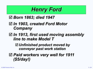 © 2006 Prentice Hall, Inc. 1 – 31
 Born 1863; died 1947
 In 1903, created Ford Motor
Company
 In 1913, first used moving assembly
line to make Model T
Unfinished product moved by
conveyor past work station
 Paid workers very well for 1911
($5/day!)
Henry Ford
 