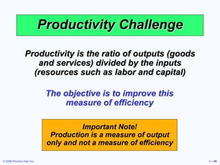 © 2006 Prentice Hall, Inc. 1 – 49
Productivity Challenge
Productivity is the ratio of outputs (goods
and services) divided by the inputs
(resources such as labor and capital)
The objective is to improve this
measure of efficiency
Important Note!
Production is a measure of output
only and not a measure of efficiency
 