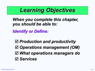 © 2006 Prentice Hall, Inc. 1 – 5
Learning Objectives
When you complete this chapter,
you should be able to:
Identify or Define:
 Production and productivity
 Operations management (OM)
 What operations managers do
 Services
 