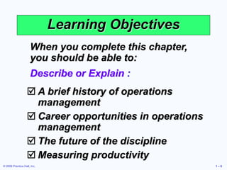 © 2006 Prentice Hall, Inc. 1 – 6
Learning Objectives
When you complete this chapter,
you should be able to:
Describe or Explain :
 A brief history of operations
management
 Career opportunities in operations
management
 The future of the discipline
 Measuring productivity
 