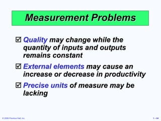 © 2006 Prentice Hall, Inc. 1 – 64
Measurement Problems
 Quality may change while the
quantity of inputs and outputs
remains constant
 External elements may cause an
increase or decrease in productivity
 Precise units of measure may be
lacking
 