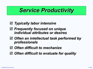 © 2006 Prentice Hall, Inc. 1 – 69
Service Productivity
 Typically labor intensive
 Frequently focused on unique
individual attributes or desires
 Often an intellectual task performed by
professionals
 Often difficult to mechanize
 Often difficult to evaluate for quality
 