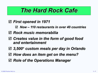© 2006 Prentice Hall, Inc. 1 – 7
The Hard Rock Cafe
 First opened in 1971
 Now – 110 restaurants in over 40 countries
 Rock music memorabilia
 Creates value in the form of good food
and entertainment
 3,500+ custom meals per day in Orlando
 How does an item get on the menu?
 Role of the Operations Manager
 