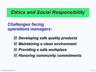 © 2006 Prentice Hall, Inc. 1 – 72
Ethics and Social Responsibility
Challenges facing
operations managers:
 Developing safe quality products
 Maintaining a clean environment
 Providing a safe workplace
 Honoring community commitments
 