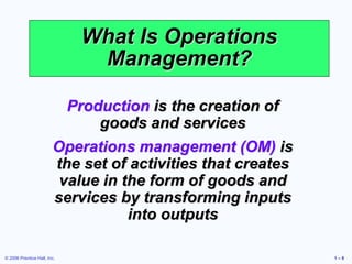 © 2006 Prentice Hall, Inc. 1 – 8
What Is Operations
Management?
Production is the creation of
goods and services
Operations management (OM) is
the set of activities that creates
value in the form of goods and
services by transforming inputs
into outputs
 