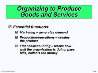 © 2006 Prentice Hall, Inc. 1 – 9
Organizing to Produce
Goods and Services
 Essential functions:
 Marketing – generates demand
 Production/operations – creates
the product
 Finance/accounting – tracks how
well the organization is doing, pays
bills, collects the money
 