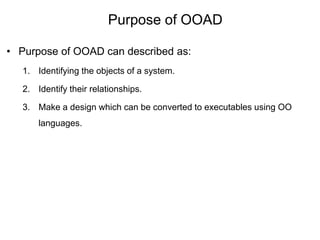 Purpose of OOAD
• Purpose of OOAD can described as:
1. Identifying the objects of a system.
2. Identify their relationships.
3. Make a design which can be converted to executables using OO
languages.
 