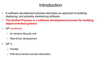 Introduction
• A software development process describes an approach to building,
deploying, and possibly maintaining software.
• The Unified Process is a software development process for building
object-oriented systems
• UP combines
– An iterative lifecycle and
– Risk-driven development
• UP is
– Flexible
– Well documented process description
 