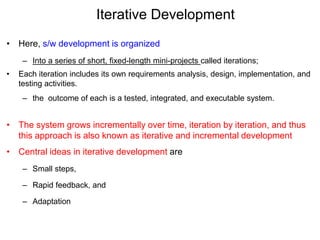 Iterative Development
• Here, s/w development is organized
– Into a series of short, fixed-length mini-projects called iterations;
• Each iteration includes its own requirements analysis, design, implementation, and
testing activities.
– the outcome of each is a tested, integrated, and executable system.
• The system grows incrementally over time, iteration by iteration, and thus
this approach is also known as iterative and incremental development
• Central ideas in iterative development are
– Small steps,
– Rapid feedback, and
– Adaptation
 