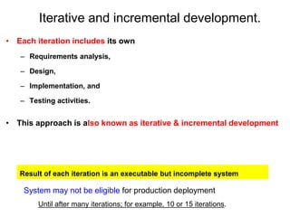 Iterative and incremental development.
• Each iteration includes its own
– Requirements analysis,
– Design,
– Implementation, and
– Testing activities.
• This approach is also known as iterative & incremental development
System may not be eligible for production deployment
Until after many iterations; for example, 10 or 15 iterations.
Result of each iteration is an executable but incomplete system
 