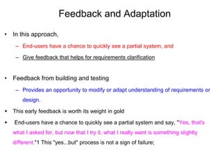 Feedback and Adaptation
• In this approach,
– End-users have a chance to quickly see a partial system, and
– Give feedback that helps for requirements clarification
• Feedback from building and testing
– Provides an opportunity to modify or adapt understanding of requirements or
design.
 This early feedback is worth its weight in gold
 End-users have a chance to quickly see a partial system and say, "Yes, that's
what I asked for, but now that I try it, what I really want is something slightly
different."1 This "yes...but" process is not a sign of failure;
 