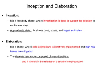Inception and Elaboration
• Inception:
– It is a feasibility phase, where investigation is done to support the decision to
continue or stop.
– Approximate vision, business case, scope, and vague estimates.
• Elaboration:
– It is a phase, where core architecture is iteratively implemented and high risk
issues are mitigated.
– The development cycle composed of many iterations,
and it is ends in the release of a system into production
 