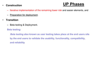 UP Phases
• Construction
– Iterative implementation of the remaining lower risk and easier elements, and
– Preparation for deployment.
• Transition
– Beta testing & Deployment.
Beta testing:
Beta testing also known as user testing takes place at the end users site
by the end users to validate the usability, functionality, compatibility,
and reliability
 