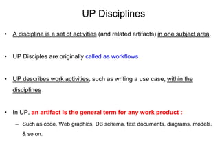 UP Disciplines
• A discipline is a set of activities (and related artifacts) in one subject area.
• UP Disciples are originally called as workflows
• UP describes work activities, such as writing a use case, within the
disciplines
• In UP, an artifact is the general term for any work product :
– Such as code, Web graphics, DB schema, text documents, diagrams, models,
& so on.
 