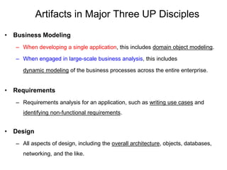 Artifacts in Major Three UP Disciples
• Business Modeling
– When developing a single application, this includes domain object modeling.
– When engaged in large-scale business analysis, this includes
dynamic modeling of the business processes across the entire enterprise.
• Requirements
– Requirements analysis for an application, such as writing use cases and
identifying non-functional requirements.
• Design
– All aspects of design, including the overall architecture, objects, databases,
networking, and the like.
 