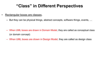 “Class” in Different Perspectives
• Rectangular boxes are classes.
– But they can be physical things, abstract concepts, software things, events, …
– When UML boxes are drawn in Domain Model, they are called as conceptual class
(or domain concept)
– When UML boxes are drawn in Design Model, they are called as design class
 