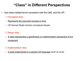 “Class” in Different Perspectives
• Use class-related terms consistent with the UML and the UP :
1. Conceptual class
– Represents the real-world concept or thing
– UP Domain Model contains conceptual classes
2. Design class
– A class representing a specification or implementation perspective of s/w
component
3. Implementation class
– A class implemented in a specific OO language (such as Java)
 