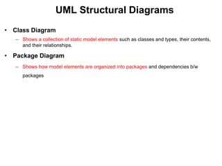 UML Structural Diagrams
• Class Diagram
– Shows a collection of static model elements such as classes and types, their contents,
and their relationships.
• Package Diagram
– Shows how model elements are organized into packages and dependencies b/w
packages
 