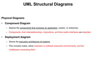 UML Structural Diagrams
Physical Diagrams
• Component Diagram
– Depicts the components that compose an application, system, or enterprise.
– Components, their interrelationships, interactions, and their public interfaces are depicted.
• Deployment diagram
– Shows the execution architecture of systems.
– This includes nodes, either hardware or software execution environments, and the
middleware connecting them.
 