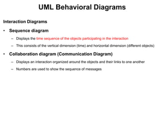 UML Behavioral Diagrams
Interaction Diagrams
• Sequence diagram
– Displays the time sequence of the objects participating in the interaction
– This consists of the vertical dimension (time) and horizontal dimension (different objects)
• Collaboration diagram (Communication Diagram)
– Displays an interaction organized around the objects and their links to one another
– Numbers are used to show the sequence of messages
 