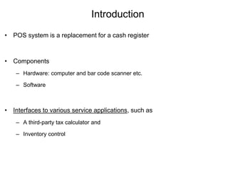 Introduction
• POS system is a replacement for a cash register
• Components
– Hardware: computer and bar code scanner etc.
– Software
• Interfaces to various service applications, such as
– A third-party tax calculator and
– Inventory control
 