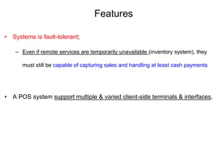 Features
• Systems is fault-tolerant;
– Even if remote services are temporarily unavailable (inventory system), they
must still be capable of capturing sales and handling at least cash payments
• A POS system support multiple & varied client-side terminals & interfaces.
 