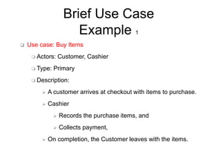 Brief Use Case
Example 1
 Use case: Buy Items
 Actors: Customer, Cashier
 Type: Primary
 Description:
 A customer arrives at checkout with items to purchase.
 Cashier
 Records the purchase items, and
 Collects payment,
 On completion, the Customer leaves with the items.
 