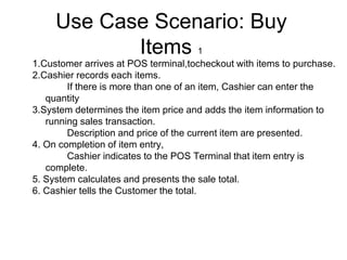 Use Case Scenario: Buy
Items 1
1.Customer arrives at POS terminal,tocheckout with items to purchase.
2.Cashier records each items.
If there is more than one of an item, Cashier can enter the
quantity
3.System determines the item price and adds the item information to
running sales transaction.
Description and price of the current item are presented.
4. On completion of item entry,
Cashier indicates to the POS Terminal that item entry is
complete.
5. System calculates and presents the sale total.
6. Cashier tells the Customer the total.
 