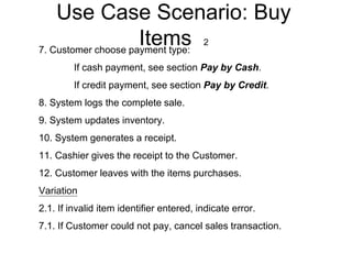 Use Case Scenario: Buy
Items 2
7. Customer choose payment type:
If cash payment, see section Pay by Cash.
If credit payment, see section Pay by Credit.
8. System logs the complete sale.
9. System updates inventory.
10. System generates a receipt.
11. Cashier gives the receipt to the Customer.
12. Customer leaves with the items purchases.
Variation
2.1. If invalid item identifier entered, indicate error.
7.1. If Customer could not pay, cancel sales transaction.
 