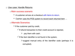  Use case: Handle Returns
 Main success scenario
 A customer arrives at a checkout with items to return.
 Cashier uses the POS system to record each returned item …
 Alternate Scenarios:
If the customer paid by credit,
If refund transaction to their credit account is rejected,
 pay them with cash.
If the item identifier is not found in the system,
suggest manual entry of the identifier code (perhaps it is
corrupted).
 