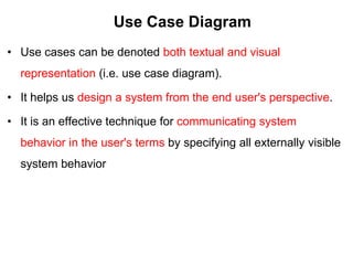 Use Case Diagram
• Use cases can be denoted both textual and visual
representation (i.e. use case diagram).
• It helps us design a system from the end user's perspective.
• It is an effective technique for communicating system
behavior in the user's terms by specifying all externally visible
system behavior
 