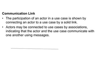 Communication Link
• The participation of an actor in a use case is shown by
connecting an actor to a use case by a solid link.
• Actors may be connected to use cases by associations,
indicating that the actor and the use case communicate with
one another using messages.
 