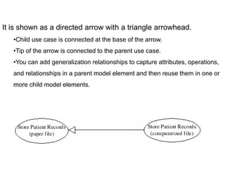 It is shown as a directed arrow with a triangle arrowhead.
•Child use case is connected at the base of the arrow.
•Tip of the arrow is connected to the parent use case.
•You can add generalization relationships to capture attributes, operations,
and relationships in a parent model element and then reuse them in one or
more child model elements.
 