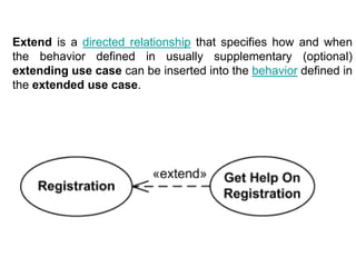 Extend is a directed relationship that specifies how and when
the behavior defined in usually supplementary (optional)
extending use case can be inserted into the behavior defined in
the extended use case.
 