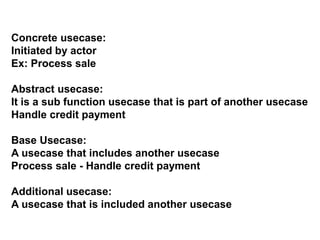 Concrete usecase:
Initiated by actor
Ex: Process sale
Abstract usecase:
It is a sub function usecase that is part of another usecase
Handle credit payment
Base Usecase:
A usecase that includes another usecase
Process sale - Handle credit payment
Additional usecase:
A usecase that is included another usecase
 