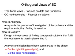 Orthogonal views of SD
• Traditional views – Focuses on data and Functions
• OO methodologies – Focuses on objects
What is Analysis?
Analysis is the process of investigation of the problem and the
requirements, than finding its solution
What is Design?
Design is the process of finding conceptual solutions that fulfill
the requirements than implementing it.
• Analysis and design have been summarized in the phase
– Do the right thing (analysis), and
– Do the thing right (design).
 