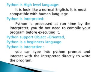 Python is High level language:
It is look like a normal English. It is most
compatible with human language.
Python is interpreted:
Python is processed at run time by the
interpreter, you do not need to compile your
program before executing it.
Python support Object –Oriented,
Python is a beginners language.
Python is interactive :
you can type into python prompt and
interact with the interpreter directly to write
the program.
 