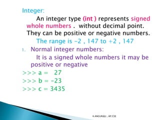 Integer:
An integer type (int ) represents signed
whole numbers . without decimal point.
They can be positive or negative numbers.
The range is -2 , 147 to +2 , 147
1. Normal integer numbers:
It is a signed whole numbers it may be
positive or negative
>>> a = 27
>>> b = -23
>>> c = 3435
K.ANGURAJU , AP/CSE
 