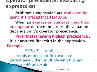 Arithmetic expression are evaluated by
using it’s precedence(PEMDAS).
When an expression contains more than
one operator , then the order of evaluation
depends on it’s operator precedence.
Parentheses having highest precedence ,
it is executed first with in the expression.
Example:
5*(5+3) = 40
In this expression first execute
parenthesis , then multiply with five and
produce 40 as result.
K.ANGURAJU , AP/CSE
 
