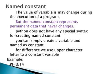 The value of variable is may change during
the execution of a program,
But the named constant represents
permanent data that never changes.
python does not have any special syntax
for creating named constant.
you can simply create a variable and
named as constant.
for difference we use upper character
letter to a constant variable
Example:
PI=3.14
 